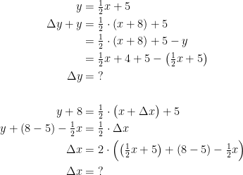 \begin{align*} y &= \tfrac{1}{2}x+5 \\ \Delta y+y &= \tfrac{1}{2}\cdot (x+8)+5 \\ &= \tfrac{1}{2}\cdot (x+8)+5-y \\ &= \tfrac{1}{2}x+4+5-\left ( \tfrac{1}{2}x+5 \right ) \\\Delta y &= \;? \\\\ y+8 &= \tfrac{1}{2}\cdot \bigl(x+\Delta x\bigr)+5 \\ y+(8-5)-\tfrac{1}{2}x &= \tfrac{1}{2}\cdot \Delta x \\ \Delta x &= 2\cdot \Bigl(\left (\tfrac{1}{2}x+5\right )+(8-5)-\tfrac{1}{2}x\Bigr) \\ \Delta x &= \;? \end{align*}