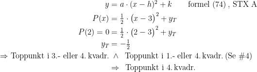 \begin{align*} y &= a\cdot (x-h)^2+k \qquad \textup{formel (74)\,, STX A}\\P(x) &= \tfrac{1}{2}\cdot \bigl(x-3\bigr)^2+y_T \\ P(2)=0 &= \tfrac{1}{2}\cdot \bigl(2-3\bigr)^2+y_T \\ y_T &= -\tfrac{1}{2} \\ \Rightarrow \textup{Toppunkt i 3.- eller 4.\,kvadr.} &\;\wedge\;\; \textup{Toppunkt i 1.- eller 4.\,kvadr.\,(Se \#4)} \\ &\Rightarrow\;\, \textup{Toppunkt i 4.\,kvadr.} \end{align*}