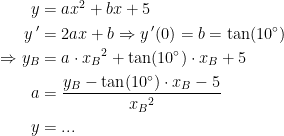 \begin{align*} y &= ax^2+bx+5 \\ y\,' &= 2ax+b \Rightarrow y\,'(0)=b=\tan(10^{\circ}) \\ \Rightarrow y_B &= a\cdot {x_B}^2+\tan(10^{\circ})\cdot x_B+5 \\ a &= \frac{y_B-\tan(10^{\circ})\cdot x_B-5}{{x_B}^2} \\ y &= ... \end{align*}