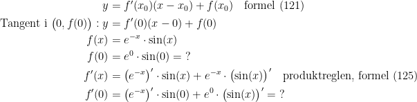 \begin{align*} y &= f'(x_0)(x-x_0)+f(x_0)\quad \textup{formel (121)} \\ \textup{Tangent i }\bigl(0,f(0)\bigr):y &= f'(0)(x-0)+f(0) \\ f(x) &= e^{-x}\cdot \sin(x) \\ f(0) &= e^0\cdot \sin(0)=\;? \\ f'(x) &= \bigl(e^{-x}\bigr)'\cdot \sin(x)+e^{-x}\cdot \bigl(\sin(x)\bigr)'\quad \textup{produktreglen, formel (125)} \\ f'(0) &= \bigl(e^{-x}\bigr)'\cdot \sin(0)+e^0\cdot \bigl(\sin(x)\bigr)'=\;? \end{align*}