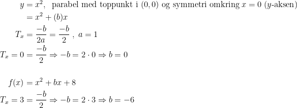 \begin{align*} y &= x^2,\; \text{ parabel med toppunkt i }(0,0)\text{ og symmetri omkring }x=0\;(y\text{-aksen}) \\ &= x^2+(b)x \\ T_x &= \frac{-b}{2a}=\frac{-b}{2}\;,\;a=1 \\ T_x=0 &= \frac{-b}{2}\Rightarrow -b=2\cdot 0\Rightarrow b=0 \\\\ f(x) &= x^2+bx+8 \\ T_x=3 &= \frac{-b}{2}\Rightarrow -b=2\cdot 3\Rightarrow b=-6 \end{align*}