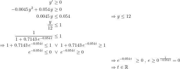 \begin{align*} y' &\geq 0 \\ -0.0045\,y^2+0.054\,y &\geq 0 \\ 0.0045\,y &\leq 0.054 &&\Rightarrow y\leq 12 \\ \frac{y}{12} &\leq 1 \\ \frac{1}{1+0.7143\,e^{-0.054\;t}} &\leq 1 \\ \Rightarrow 1+0.7143\,e^{-0.054\,t} \leq 1 \; &\,\vee \;1+0.7143\,e^{-0.054\,t} \geq 1 \\ e^{-0.054\,t} \leq 0 \; &\,\vee \; e^{-0.054\,t} \geq 0 \\ &&&\Rightarrow e^{-0.054\,t} &\geq 0 \;,\;e\geq 0^{\,\frac{1}{-0.054\,t}}=0 \\ &&&\Rightarrow t\in \mathbb{R} \end{align*}