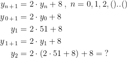 \begin{align*} y_{n\,+\,1} &= 2\cdot y_{n}+8\;,\;n=0,1,2,()..() \\ y_{\,0\,+\,1} &= 2\cdot y_0+8 \\ y_{1}&= 2\cdot 51+8 \\ y_{\,1\,+\,1} &= 2\cdot y_{1}+8 \\y_{2}&=2\cdot \left ( 2\cdot 51+8 \right )+8=\;? \end{align*}