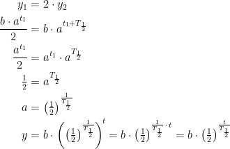 \begin{align*} y_1 &= 2\cdot y_2 \\ \frac{b\cdot a^{t_1}}{2} &= b\cdot a^{t_1+T_{\frac{1}{2}}} \\ \frac{a^{t_1}}{2} &= a^{t_1}\cdot a^{T_\frac{1}{2}} \\ \tfrac{1}{2} &= a^{T_\frac{1}{2}} \\ a &= \left (\tfrac{1}{2} \right )^{\frac{1}{T_\frac{1}{2}}} \\ y &= b\cdot \left (\left (\tfrac{1}{2} \right )^{\frac{1}{T_{\frac{1}{2}}}} \right )^{\!t} =b\cdot \left (\tfrac{1}{2} \right )^{\frac{1}{T_{\frac{1}{2}}}\,\cdot\, t}=b\cdot \left (\tfrac{1}{2} \right )^{\frac{t}{T_{\frac{1}{2}}}} \end{align*}