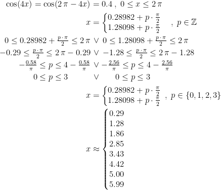 \begin{align*}\cos(4x)=\cos(2\,\pi-4x) &= 0.4\;,\;0\leq x\leq 2\,\pi \\ x &= \left\{\begin{matrix}0.28982+p\cdot \frac{\pi}{2} \\1.28098+p\cdot \frac{\pi}{2}\end{matrix}\right.\quad,\;p\in\mathbb{Z} \\ 0\leq 0.28982+\tfrac{p\,\cdot\, \pi}{2}\leq 2\,\pi &\,\vee \,0\leq 1.28098+\tfrac{p\,\cdot\, \pi}{2}\leq 2\,\pi \\ -0.29\leq \tfrac{p\,\cdot\, \pi}{2}\leq 2\,\pi-0.29 &\,\vee \,-1.28\leq \tfrac{p\;\cdot\, \pi}{2}\leq 2\,\pi-1.28 \\ -\tfrac{0.58}{\pi}\leq p\leq 4-\tfrac{0.58}{\pi} &\,\vee -\tfrac{2.56}{\pi}\leq p\leq 4-\tfrac{2.56}{\pi} \\ 0\leq p \leq 3\qquad\;\;\, &\, \vee \quad\;\;\, 0\leq p\leq 3 \\ x &= \left\{\begin{matrix}0.28982+p\cdot \frac{\pi}{2} \\1.28098+p\cdot \frac{\pi}{2}\end{matrix}\right.\;,\;p\in \left \{0,1,2,3 \right \} \\ x &\approx \left\{\begin{matrix}0.29\\ 1.28\\1.86\\2.85\\3.43\\4.42\\5.00\\5.99\end{matrix}\right. \end{align*}