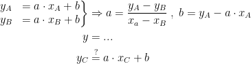 \begin{align*}\left.\begin{matrix} y_A &= a\cdot x_A+b \\ y_B &= a\cdot x_B+b\end{matrix}\right\} &\Rightarrow a=\frac{y_A-y_B}{x_a-x_B}\;,\;b=y_A-a\cdot x_A \\ y &= ... \\ y_C &\overset{?}{=} a\cdot x_C+b \end{align*}