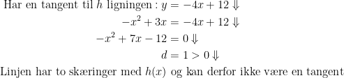 \begin{align*}\text{Har en tangent til }h \text{ ligningen}: y &= -4x+12\Downarrow \\ -x^2+3x &= -4x+12\Downarrow \\ -x^2+7x-12 &= 0\Downarrow \\ d &= 1>0\Downarrow \\\text{Linjen har to sk\ae ringer med }h(x)& \text{ og kan derfor ikke v\ae re en tangent}\end{align*}