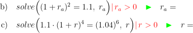 \begin{align*}\text{b)}&\quad solve\Bigl((1+r_a)^2=1.1,\;r_a\Bigr){\color{Red} |\,r_a>0}\quad {\color{Green}\blacktriangleright }\quad r_a= \\ \text{c)}&\quad solve\Bigl(1.1\cdot (1+r)^4=(1.04)^6,\;r\Bigr){\color{Red} |\,r>0}\quad {\color{Green}\blacktriangleright }\quad r= \end{align*}
