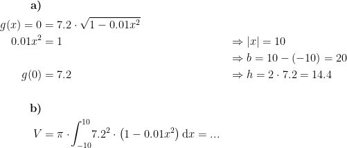 \begin{align*}\textbf{a)}\\ g(x)=0 &= 7.2\cdot \sqrt{1-0.01x^2} \\ 0.01x^2 &= 1 &&\Rightarrow |x|=10 \\&&&\Rightarrow b=10-(-10)=20 \\ g(0) &= 7.2 &&\Rightarrow h=2\cdot 7.2=14.4 \\\\ \textbf{b)} \\ V &= \pi\cdot \!\int_{-10}^{10}\!7.2^2\cdot \bigl(1-0.01x^2\bigr)\,\mathrm{d}x=... \end{align*}