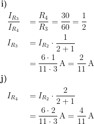 \begin{align*}\textbf{i)}&\\ & \frac{I_{R_3}}{I_{R_4}} &&= \frac{R_4}{R_3}=\frac{30}{60}=\frac{1}{2} \\ &I_{R_3} &&= I_{R_2}\cdot \frac{1}{2+1} \\ &&&= \frac{6\cdot 1}{11\cdot 3}\,\textup{A} =\frac{2}{11}\,\textup{A} \\ \textbf{j)}&\\ &I_{R_4} &&= I_{R_2}\cdot \frac{2}{2+1} \\ &&&= \frac{6\cdot 2}{11\cdot 3}\,\textup{A} =\frac{4}{11}\,\textup{A} \\ \end{align*}
