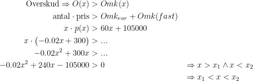 \begin{align*}\textup{Overskud}\Rightarrow O(x) &>Omk(x) \\ \textup{antal}\cdot \textup{pris} &>Omk_{var}+Omk(fast) \\ x\cdot p(x) &>60x+105000 \\ x\cdot \bigl(-0.02x+300\bigr) &>... \\ -0.02x^2+300x &>... \\ -0.02x^2+240x-105000 &>0 &&\Rightarrow x>x_1\wedge x<x_2 \\ &&&\Rightarrow x_1<x<x_2 \end{align*}
