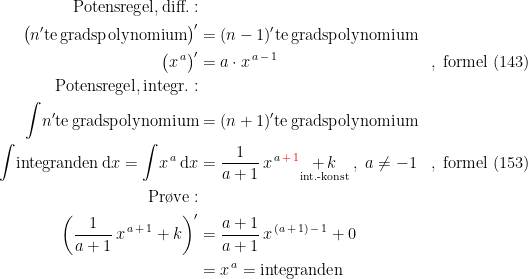 \begin{align*}\textup{Potensregel,\,diff.}:\\ \bigl(n'\textup{te\,gradspolynomium}\bigr)' &= (n-1)'\textup{te\,gradspolynomium} \\ \bigl(x^{\,a} \bigr)' &= a\cdot x^{\,a\,-\,1} &&,\;\textup{formel (143)} \\ \textup{Potensregel,\,integr.}:\\ \int \!n'\textup{te\,gradspolynomium} &= (n+1)'\textup{te\,gradspolynomium} \\ \int \!\textup{integranden}\,\mathrm{d}x=\int\!x^{\,a}\,\mathrm{d}x &= \frac{1}{a+1}\,x^{\,a\,{\color{Red} +\,1}}\underset{\textup{int.-konst}}{+\,k}\;,\;a\neq -1 &&,\;\textup{formel (153)} \\ \textup{Pr\o ve}:\\ \biggl(\frac{1}{a+1}\,x^{\,a\,+\,1}+k\biggr)' &= \frac{a+1}{a+1}\,x^{\,(a\,+\,1)\,-\,1}+0 \\ &= x^{\,a}=\textup{integranden} \end{align*}