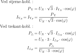 \begin{align*}\textup{Ved stjerne-kobl.}:\\ P_\textup{\,Y} &= U_N\cdot \sqrt{3}\cdot I_{\textup{Y}_N}\!\cdot \cos (\varphi ) \\ I_{\textup{Y}_N}\!=I_{\textup{Y}_F}\! &= \frac{P_\textup{\,Y}}{U_N\cdot \sqrt{3}\cdot \cos (\varphi )} \\ \textup{Ved trekant-kobl.}:\\ P_\bigtriangleup\! &= U_N\cdot \sqrt{3}\cdot I_{\bigtriangleup _N}\!\cdot \cos (\varphi ) \\&= U_N\cdot 3\cdot I_{\bigtriangleup _F}\!\cdot \cos (\varphi ) \\ I_{\bigtriangleup _F}\! &= \frac{P_\bigtriangleup }{U_N\cdot 3\cdot \cos (\varphi )} \end{align*}