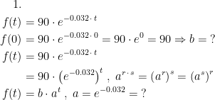 \begin{align*}1.\\ f(t) &= 90\cdot e^{-0.032\,\cdot \,t} \\ f(0) &= 90\cdot e^{-0.032\,\cdot \,0}=90\cdot e^{0}=90\Rightarrow b=\;? \\ f(t) &= 90\cdot e^{-0.032\,\cdot \,t} \\& =90\cdot \bigl(e^{-0.032}\bigr)^{t}\;,\;a^{r\,\cdot\,s}=\left (a^r\right )^s=\left (a^s\right )^r \\ f(t) &= b\cdot a^t\;,\;a=e^{-0.032}=\;? \end{align*}