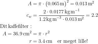 \begin{align*}A &= \pi\cdot\bigl(0.065\,\textup{m}\bigr)^2=0.013\,\textup{m}^2 \\ c_w &= \frac{2\cdot 0.0177\,\textup{kg\,m}^{-1}}{1.2\,\textup{kg\,m}^{-3}\cdot0.013\,\textup{m}^2}=2.2 \\ \textup{Dit\,kaffefilter}:\\ A=36.9\,\textup{cm}^2 &= \pi\cdot r^2 \\r &= 3.4\,\textup{cm}\quad \textup{er meget lille!} \end{align*}
