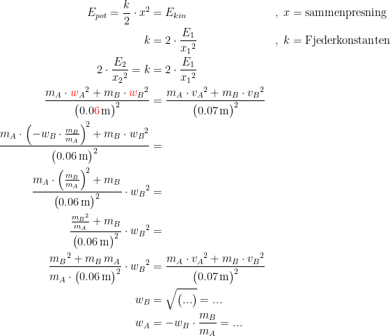 \begin{align*}E_{pot}=\frac{k}{2}\cdot x^2 &= E_{kin} &&,\;x=\textup{sammenpresning} \\ k &= 2\cdot \frac{E_1}{{x_1}^2} &&,\;k=\textup{Fjederkonstanten} \\ 2\cdot \frac{E_2}{{x_2}^2}=k &= 2\cdot \frac{E_1}{{x_1}^2} \\ \frac{m_A\cdot {{\color{Red} w}_A}^2+m_B\cdot {{\color{Red} w}_B}^2}{\bigl(0.0{\color{Red} 6}\,\textup{m}\bigr)^2} &= \frac{m_A\cdot {v_A}^2+m_B\cdot {v_B}^2}{\bigl(0.07\,\textup{m}\bigr)^2} \\ \frac{m_A\cdot \left (-w_B\cdot \frac{m_B}{m_A} \right )^{\!2}+m_B\cdot {w_B}^2}{\bigl(0.06\,\textup{m}\bigr)^2} &= \\ \frac{m_A\cdot \left (\frac{m_B}{m_A} \right )^{\!2}+m_B}{\bigl(0.06\,\textup{m}\bigr)^2}\cdot {w_B}^2 &= \\ \frac{\frac{{m_B}^2}{m_A}+m_B}{\bigl(0.06\,\textup{m}\bigr)^2}\cdot {w_B}^2 &= \\ \frac{{m_B}^2+m_B\,m_A}{m_A\cdot\bigl(0.06\,\textup{m}\bigr)^2}\cdot {w_B}^2 &= \frac{m_A\cdot {v_A}^2+m_B\cdot {v_B}^2}{\bigl(0.07\,\textup{m}\bigr)^2} \\ w_B &= \sqrt{\bigl(...\bigr)}=... \\w_A &= -w_B\cdot \frac{m_B}{m_A}=... \end{align*}