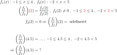 \begin{align*}f_1(x):-1\leq x\leq 4\;&,\;f_2(x):-2<x<5 \\ \left ( \frac{f_1}{f_2} \right )\!({\color{Red} 2}) &= \frac{f_1(2)}{f_2(2)}\;,\;f_2(2)\neq 0 \;,\;-1\leq {\color{Red} 2}\leq 4\;,\;-2<{\color{Red} 2}<5 \\ f_2(2) &= 0\Rightarrow \left ( \frac{f_1}{f_2} \right )\!(2)=\;\textup{udefineret} \\\\ \left ( \frac{f_1}{f_2} \right )\!(4.5) &= ...\;,\;-1\leq 4.5\leq 4\;,\;-2<4.5<5 \\ \Rightarrow \left ( \frac{f_1}{f_2} \right )\!(4.5) &= \;? \end{align*}