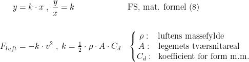 \begin{align*}y &= k\cdot x\;,\;\frac{y}{x}=k &&\textup{FS, mat. formel (8)} \\\\ F_{luft} &= -k\cdot v^2 \;,\;k=\tfrac{1}{2}\cdot\rho\cdot A\cdot C_d &&\left\{\begin{matrix} \rho:&\textup{luftens massefylde}\qquad\quad&\\ A:&\textup{legemets tv\ae rsnitareal}\quad&\\ C_d:&\textup{koefficient for form m.m.} \end{matrix}\right. \end{align*}