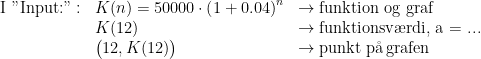 \begin{array} {lll} \text{I "Input:"}:&K(n)=50000\cdot \left (1+0.04\right )^{n} &\rightarrow \text{funktion og graf} \\ &K(12)&\rightarrow \text{funktionsv\ae rdi, a = ...} \\ &\bigl(12,K(12)\bigr)&\rightarrow \text{punkt p\aa \,grafen} \end{align*}