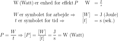 \begin{array} {llll} &\textup{W\,(Watt)\,er enhed for effekt\,}P & \;\;\textup{W} &= \frac{\textup{J}}{s} \\\\ &W\textup{\,er symbolet for arbejde} \Rightarrow &[W] &= \textup{J (Joule)} \\ &\;t\,\textup{\,er symbolet for tid} \Rightarrow &[t] &= \textup{s (sek.)} \\ \end{array} \\ \begin{align*} P=\frac{W}{t}\Rightarrow [P] &= \frac{[W]}{[t]}=\frac{\textup{J}}{\textup{s}}=\textup{W (Watt)} \end{align*}