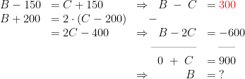 \begin{array} {llll} B-150 &= C+150 &\Rightarrow \;\; B\;-\;C &= {\color{Red} 300} \\ B+200 &= 2\cdot (C-200)&\quad - \\ &= 2C-400 &\Rightarrow \;\;B-2C &= -600 \\ &&\quad\; \text{------------}&\quad \text{-----} \\ && \quad\;\;\;0\;+\;C &= 900 \\ && \Rightarrow \qquad\quad B &= \;? \end{align*}