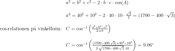 \begin{array}{llll} &a^2=b^2+c^2-2\cdot b\cdot c\cdot \cos(A)\\\\& a^2=40^2+10^2-2\cdot 40\cdot 10\cdot \frac{\sqrt{3}}{2}=(1700-400\cdot \sqrt{3})\\\\ \textup{cos-relationen p\aa \ vinkelform:}&C=\cos^{-1}\left ( \frac{a^2+b^2-c^2}{2\cdot a\cdot b} \right )\\\\& C=\cos^{-1}\left ( \frac{(1700-400\cdot \sqrt{3})+40^2-10^2}{2\cdot \sqrt{1700-400\cdot \sqrt{3}}\, \cdot 10} \right )=9.06\degree \end{array}