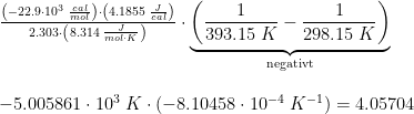 \begin{array}{llll} \frac{\left (-22.9\cdot 10^3\; \frac{cal}{mol} \right )\cdot \left ( 4.1855\; \frac{J}{cal} \right )}{2.303\cdot \left (8.314\; \frac{J}{mol\cdot K} \right )}\cdot \underset{\textup{negativt}}{\underbrace{\left ( \frac{1}{393.15\; K}-\frac{1}{298.15\; K} \right )}}\\\\ -5.005861\cdot 10^3\; K\cdot \left ( -8.10458\cdot 10^{-4}\; K^{-1} \right )=4.05704 \end{array}