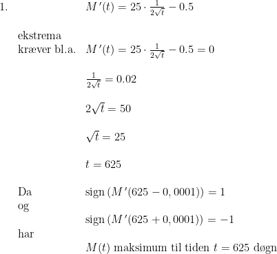 \begin{array}{llll} 1.& &M{\,}'(t) = 25 \cdot \frac{1}{2\sqrt{t}} - 0.5\\\\& \textup{ekstrema}\\ &\textup{kr\ae ver bl.a.}&M{\,}'(t) = 25 \cdot \frac{1}{2\sqrt{t}} - 0.5 = 0\\\\&& \frac{1}{2\sqrt{t}}=0.02\\\\&& 2\sqrt{t} = 50\\\\&& \sqrt{t} = 25\\\\&& t = 625\\\\& \textup{Da }&\textup{sign}\left (M{\,}'(625-0,0001) \right ) = 1\\& \textup{og}\\&&\textup{sign}\left (M{\,}'(625+0,0001) \right ) = -1\\& \textup{har}\\&& M(t)\textup{ maksimum til tiden }t=625\textup{ d\o gn} \end{array}