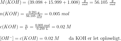 \begin{array}{lllll} &M(KOH)=(39.098+15.999+1.008)\; \frac{g}{mol}=56.105\; \frac{g}{mol}\\\\& n(KOH)=\frac{0.281\; g}{56.105\; \frac{g}{mol}}=0.005\; mol \\\\ & c(KOH)=\frac{n}{V}=\frac{0.005\;mol}{0.250\;L}=0.02\; M \\\\& \left [ OH^- \right ]=c(KOH)=0.02\;M\qquad \textup{da KOH er let opl\o seligt.} \end{array}