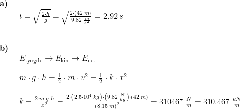 \begin{array}{lllll} \textbf{a)}\\& \begin{array}{lllll} t=\sqrt{\frac{2\cdot h}{g}}=\sqrt{\frac{ 2\cdot \left ( 42\;m \right )}{9.82\;\frac{m}{s^2}}}=2.92\;s \end{array}\\\\\\ \textbf{b)}\\& \begin{array}{lllll} E_{\textup{tyngde}}\rightarrow E_{\textup{kin}}\rightarrow E_{\textup{net}}\\\\ m\cdot g\cdot h=\frac{1}{2}\cdot m\cdot v^2=\frac{1}{2}\cdot k\cdot x^2\\\\ k=\frac{2\cdot m\cdot g\cdot h}{x^2}=\frac{2\cdot \left ( 2.5\cdot 10^4\;kg \right )\cdot \left ( 9.82\;\frac{N}{kg} \right )\cdot \left ( 42\;m \right )}{\left (8.15\;m \right )^2}=310467\;\frac{N}{m}=310.467\;\frac{kN}{m} \end{array} \end{array}