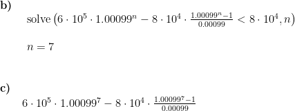 \begin{array}{lllll} \textbf{b)}\\& \begin{array}{lllll} \textup{solve}\left (6\cdot 10^5\cdot 1.00099^n-8\cdot 10^4\cdot \frac{1.00099^n-1}{0.00099}<8\cdot 10^4,n \right )\\\\ n=7 \end{array} \\\\\\ \textbf{c)}\\&6\cdot 10^5\cdot 1.00099^7-8\cdot 10^4\cdot \frac{1.00099^7-1}{0.00099} \begin{array}{lllll} \end{array}\end{array}