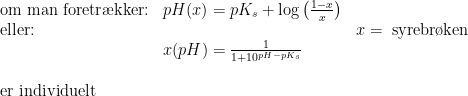 \begin{array}{lllll} \textup{om man foretr\ae kker:}&pH(x)=pK_s+\log\left ( \frac{1-x}{x} \right )\\ \textup{eller:}&&x=\textup{ syrebr\o ken}\\& x(pH)=\frac{1}{1+10^{pH-pK_s}}\\\\\textup{er individuelt} \end{array}