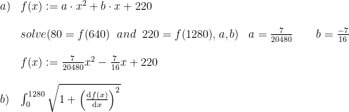 \begin{array}{lllll} a)&f(x):=a\cdot x^2+b\cdot x+220\\\\ &solve(80=f(640) \;\; and \; \; 220=f(1280),a,b) &a=\frac{7}{20480}\qquad b=\frac{-7}{16}\\\\ &f(x):=\frac{7}{20480}x^2-\frac{7}{16}x+220\\\\b)&\int_{0}^{1280}\sqrt{1+\left(\frac{\mathrm{d} f(x)}{\mathrm{d} x}\right)^2} \end{array}
