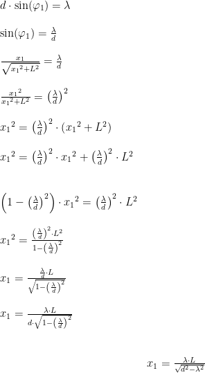 \begin{array}{lllll} d\cdot \sin(\varphi_1)=\lambda\\\\ \sin(\varphi_1)=\frac{\lambda}{d}\\\\ \frac{x_1}{\sqrt{{x_1}^2+L^2}}=\frac{\lambda}{d}\\\\ \frac{{x_1}^2}{{x_1}^2+L^2}=\left ( \frac{\lambda}{d} \right )^2\\\\ {x_1}^2=\left ( \frac{\lambda}{d} \right )^2\cdot \left ( {x_1}^2+L^2 \right )\\\\ {x_1}^2=\left ( \frac{\lambda}{d} \right )^2\cdot {x_1}^2+\left ( \frac{\lambda}{d} \right )^2\cdot L^2\\\\\\ \left (1- \left ( \frac{\lambda}{d} \right )^2 \right )\cdot {x_1}^2=\left ( \frac{\lambda}{d} \right )^2\cdot L^2\\\\ {x_1}^2=\frac{\left ( \frac{\lambda}{d} \right )^2\cdot L^2}{1- \left ( \frac{\lambda}{d} \right )^2}\\\\ x_1=\frac{ \frac{\lambda}{d}\cdot L}{\sqrt{1- \left ( \frac{\lambda}{d} \right )^2}}\\\\ x_1=\frac{\lambda \cdot L}{d\cdot \sqrt{1-\left ( \frac{\lambda}{d} \right )^2}}\\\\\\& x_1=\frac{\lambda \cdot L}{\sqrt{d^2-\lambda ^2}} \end{array}
