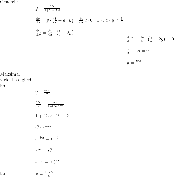 \begin{array}{lllll}\\& \textup{Generelt:}\\&& y=\frac{b/a}{1+C\cdot e^{-b\cdot x}}\\\\&& \frac{\mathrm{d} y}{\mathrm{d} x}=y\cdot \left ( \frac{b}{a}-a\cdot y \right )\quad \frac{\mathrm{d} y}{\mathrm{d} x}>0\quad 0<a\cdot y<\frac{b}{a}\\\\&& \frac{\mathrm{d} ^2y}{\mathrm{d} x^2}=\frac{\mathrm{d} y}{\mathrm{d} x}\cdot \left ( \frac{b}{a}-2y \right )\\&&& \frac{\mathrm{d} ^2y}{\mathrm{d} x^2}=\frac{\mathrm{d} y}{\mathrm{d} x}\cdot \left ( \frac{b}{a}-2y \right )=0\\\\&&& \frac{b}{a}-2y=0\\\\&&& y=\frac{b/a}{2}\\\\& \textup{Maksimal }\\& \textup{v\ae ksthastighed}\\& \textup{for:}\\&& y=\frac{b/a}{2}\\\\&& \frac{b/a}{2}=\frac{b/a}{1+C\cdot e^{-b\cdot x}}\\\\&& 1+C\cdot e^{-b\cdot x}=2\\\\&& C\cdot e^{-b\cdot x}=1\\\\&& e^{-b\cdot x}=C^{-1}\\\\&& e^{b\cdot x}=C\\\\&& b\cdot x=\ln(C)\\\\&\textup{for:}& x=\frac{\ln(C)}{b} \end{array}