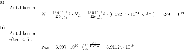 \begin{array}{lllll}\small \textbf{a)}\\& \textup{Antal kerner:}\\&& N=\frac{15.0\cdot 10^{-3}\;g}{226\;\frac{g}{mol}}\cdot N _A=\frac{15.0\cdot 10^{-3}\;g}{226\;\frac{g}{mol}}\cdot\left ( 6.02214\cdot 10^{23}\;mol^{-1} \right )=3.997\cdot 10^{19}\\\\ \textbf{b)}\\& \textup{Antal kerner }\\& \textup{efter 50 \aa r:}\\&& N_{50}= 3.997\cdot 10^{19} \cdot \left ( \frac{1}{2} \right )^{\frac{50\;\textup{\aa r}}{1620\;\textup{\aa r}}}=3.91124\cdot 10^{19} \end{array}