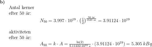 \begin{array}{lllll}\small \textbf{b)}\\& \textup{Antal kerner }\\& \textup{efter 50 \aa r:}\\&& N_{50}= 3.997\cdot 10^{19} \cdot \left ( \frac{1}{2} \right )^{\frac{50\;\textup{\aa r}}{1620\;\textup{\aa r}}}=3.91124\cdot 10^{19}\\\\& \textup{aktiviteten}\\& \textup{efter 50 \aa r:}\\&& A_{50}=k\cdot A=\frac{\ln(2)}{5.11222\cdot 10^{10}\;s }\cdot \left (3.91124\cdot 10^{19} \right )=5.305\;kBq \end{array}