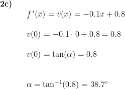 \begin{array}{lllll}\textbf{2c)}\\&& f{\, }'(x)=v(x)=-0.1x+0.8\\\\&& v(0)=-0.1\cdot 0+0.8=0.8\\\\&& v(0)=\tan(\alpha)=0.8\\\\\\&& \alpha=\tan^{-1}(0.8)=38.7\degree \end{array}