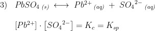 \begin{array}{lllll}3)&PbSO_4\, _{\textit{(s)}}\; \longleftrightarrow \; Pb^{2+}\, _{\textit{(aq)}}\; +\; S{O_4}^{2-}\, _{\textit{(aq)}} \\\\& \left [Pb^{2+} \right ]\cdot \left [ S{O_4}^{2-} \right ]=K_c=K_{sp} \\\\\\ \end{array}
