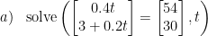 \begin{array}{lllll}a)&\text{solve}\left (\begin{bmatrix} 0.4t\\3+0.2t \end{bmatrix}=\begin{bmatrix} 54\\30 \end{bmatrix} ,t \right ) \end{array}