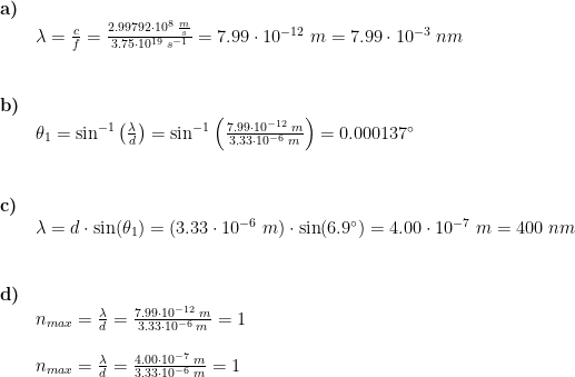 \begin{array}{llllll} \textbf{a)}\\& \lambda =\frac{c}{f}=\frac{2.99792\cdot 10^8\;\frac{m}{s}}{3.75\cdot 10^{19}\;s^{-1}}=7.99\cdot 10^{-12}\;m=7.99\cdot 10^{-3}\;nm\\\\\\ \textbf{b)}\\& \theta _1=\sin^{-1}\left ( \frac{\lambda}{d} \right )=\sin^{-1}\left ( \frac{7.99 \cdot 10^{-12}\;m}{3.33\cdot 10^{-6}\;m} \right )=0.000137\degree\\\\\\ \textbf{c)}\\& \lambda =d\cdot \sin(\theta _1)=\left ( 3.33\cdot 10^{-6}\;m \right )\cdot \sin(6.9\degree)=4.00\cdot 10^{-7}\;m=400\;nm\\\\\\ \textbf{d)}\\& n_{max}= \frac{\lambda}{d} = \frac{7.99\cdot 10^{-12}\;m}{3.33\cdot 10^{-6}\;m} =1\\\\& n_{max}= \frac{\lambda}{d} = \frac{4.00\cdot 10^{-7}\;m}{3.33\cdot 10^{-6}\;m} =1 \end{array}