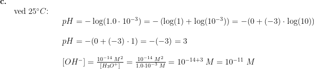 \begin{array}{llllll} \textbf{c.}\\&\textup{ved }25\degree C\textup{:}\\&&& pH=-\log(1.0\cdot 10^{-3})=-\left ( \log(1)+\log(10^{-3}) \right )=-(0+(-3)\cdot \log(10))\\\\&&& pH=-(0+(-3)\cdot 1)=-(-3)=3\\\\&&& \left [ OH^- \right ]=\frac{10^{-14}\;M^2}{\left [ H_3O^+ \right ]}=\frac{10^{-14}\;M^2}{1.0\cdot 10^{-3}\;M}=10^{-14+3}\;M =10^{-11}\;M \end{array}