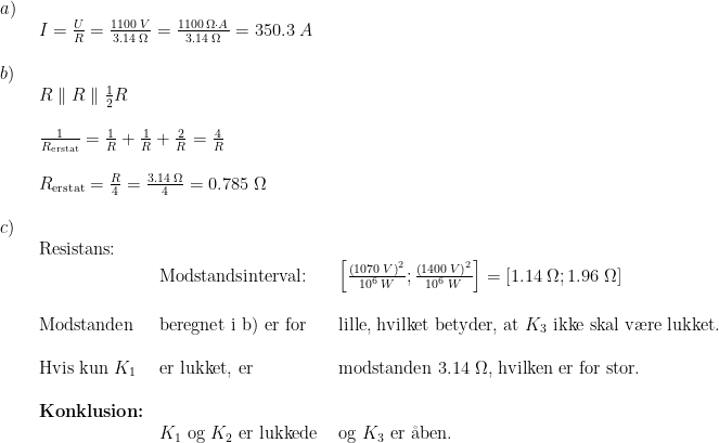 \begin{array}{llllll} a)\\& \begin{array}{llllll} I=\frac{U}{R}=\frac{1100\;V}{3.14\;\Omega}=\frac{1100\;\Omega\cdot A}{3.14\;\/\Omega}=350.3\;A \end{array}\\\\ b)\\& \begin{array}{llllll} R\parallel R\parallel \frac{1}{2}R\\\\ \frac{1}{R_{\textup{erstat}}}=\frac{1}{R}+\frac{1}{R}+\frac{2}{R}=\frac{4}{R}\\\\ R_{\textup{erstat}}=\frac{R}{4}=\frac{3.14\;\Omega}{4}=0.785\;\Omega \end{array}\\\\ c)\\& \begin{array}{llllll} \textup{Resistans:}\\& \textup{Modstandsinterval:}&\left [ \frac{\left (1070\;V \right )^2}{10^6\;W} ;\frac{\left (1400\;V \right )^2}{10^6\;W}\right]= \left [ 1.14\;\Omega;1.96\;\Omega \right ]\\\\ \textup{Modstanden }&\textup{beregnet i b) er for }& \textup{lille, hvilket betyder, at }K_3\textup{ ikke skal v\ae re lukket.}\\\\ \textup{Hvis kun } K_1&\textup{er lukket, er }&\textup{modstanden }3.14\;\Omega\textup{, hvilken er for stor.}\\\\ \textbf{Konklusion:}\\&K_1\textup{ og }K_2\textup{ er lukkede }&\textup{og }K_3\textup{ er \aa ben.}\\\\ \end{array}\end{array}