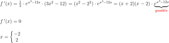 \begin{array}{llllll} f{\, }'(x)=\frac{1}{3}\cdot e^{x^3-12x}\cdot \left ( 3x^2-12 \right )=\left ( x^2-2^2 \right )\cdot e^{x^3-12x}=(x+2)(x-2)\cdot\underset{\textbf{{\color{Red} positiv}}}{\underbrace{ e^{x^3-12x}}} \\\\ f{\, }'(x)=0\\\\ x=\left\{\begin{matrix} -2\\2 \end{matrix}\right. \end{array}