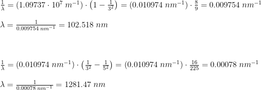 \begin{array}{llllll}\\&& \frac{1}{\lambda}=\left (1.09737\cdot 10^7\;m^{-1} \right )\cdot\left (1-\frac{1}{3^2} \right )=\left (0.010974 \;nm^{-1} \right )\cdot \frac{8}{9}=0.009754\;nm^{-1}\\\\&& \lambda =\frac{1}{0.009754\;nm^{-1}}=102.518\;nm\\\\\\\\&& \frac{1}{\lambda}=\left (0.010974\;nm^{-1} \right )\cdot\left ( \frac{1}{3^2}-\frac{1}{5^2} \right )=\left (0.010974 \;nm^{-1} \right )\cdot\frac{16}{225}=0.00078\;nm^{-1}\\\\&& \lambda =\frac{1}{0.00078\;nm^{-1}}=1281.47\;nm \end{array}
