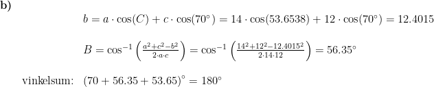 \begin{array}{llllll}\textbf{b)}\\&& b=a\cdot \cos(C)+c\cdot \cos(70\degree)=14\cdot \cos(53.6538)+12\cdot \cos(70\degree)=12.4015\\\\&& B=\cos^{-1}\left ( \frac{a^2+c^2-b^2}{2\cdot a\cdot c} \right )=\cos^{-1}\left ( \frac{14^2+12^2-12.4015^2}{2\cdot 14\cdot 12} \right )=56.35\degree\\\\& \textup{vinkelsum:}&\left (70+56.35+53.65 \right )\degree=180\degree \end{array}