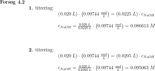\begin{array}{lllllll} \textbf{Fors\o g 4.2}\\& \textup{\textbf{1.} titrering:}\\&& \left ( 0.020\;L \right )\cdot \left ( 0.09744\;\frac{mol}{L} \right )=(0.0225\;L)\cdot c_{NaOH}\\\\&& c_{NaOH}=\frac{ 0.020\;L}{0.0225\;L}\cdot \left ( 0.09744\;\frac{mol}{L} \right )=0.086613\;M\\\\\\\\& \textup{\textbf{2.} titrering:}\\&& \left ( 0.020\;L \right )\cdot \left ( 0.09744\;\frac{mol}{L} \right )=(0.0205\;L)\cdot c_{NaOH}\\\\&& c_{NaOH}=\frac{ 0.020\;L}{0.0205\;L}\cdot \left ( 0.09744\;\frac{mol}{L} \right )=0.095063\;M \end{array}