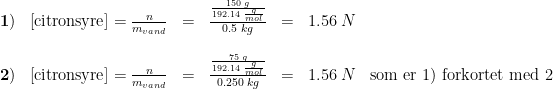 \begin{array}{llllllll} \mathbf{1)}&\left [\textup{citronsyre} \right ]=\frac{n}{m_{vand}}&=&\frac{\frac{150\; g}{192.14\; \frac{g}{mol}}}{0.5\; kg}&=&1.56\; N \\\\ \mathbf{2)}&\left [\textup{citronsyre} \right ]=\frac{n}{m_{vand}}&=&\frac{\frac{75\; g}{192.14\; \frac{g}{mol}}}{0.250\; kg}&=&1.56\; N &\textup{som er 1) forkortet med 2} \end{array}