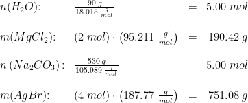 \begin{array}{llllr}& n(H_2O)\textup{:}&\frac{90\;g}{18.015\;\frac{g}{mol}}&=&5.00\;mol\\\\&m(MgCl_2)\textup{:}&\left ( 2\;mol \right )\cdot \left ( 95.211\;\frac{g}{mol} \right )&=&190.42\;g\\\\& n\left (Na_2CO_3 \right )\textup{:}&\frac{530\;g}{105.989\;\frac{g}{mol}}&=&5.00\;mol\\\\& m(AgBr)\textup{:}&\left ( 4\;mol \right )\cdot \left ( 187.77\;\frac{g}{mol} \right )&=&751.08\;g \end{array}