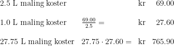 \begin{array}{lllr} 2.5 \textup{ L maling koster}&&\textup{kr}&69.00\\\\ 1.0 \textup{ L maling koster}&\frac{69.00}{2.5}=&\textup{kr}&27.60\\\\ 27.75 \textup{ L maling koster}&27.75\cdot 27.60=&\textup{kr}&765.90 \end{array}
